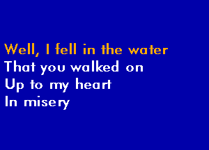 Well, I fell in the water
That you walked on

Up to my heart
In misery