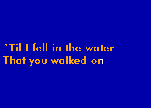 TiI I fell in the water

That you walked on