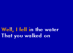 Well, I fell in the water
That you walked on