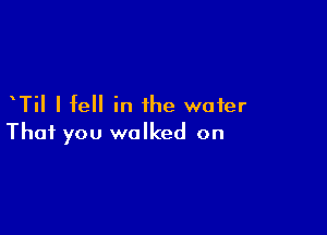 TiI I fell in the water

That you walked on
