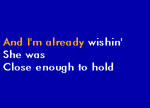 And I'm already wishin'

She was
Close enough to hold