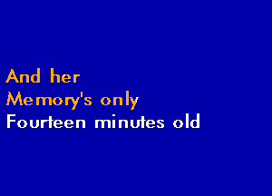 And her

Memory's only
Fourteen minutes old