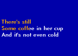 There's still

Some coffee in her cup
And it's not even cold