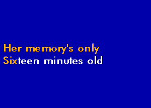 Her memory's only

Sixteen minutes old