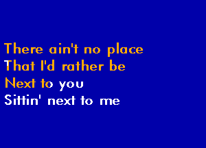 There ain't no place

That I'd rather be

Next to you
Siifin' next to me