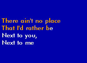 There ain't no place

That I'd rather be

Next to you,
Next to me