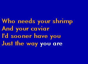 Who needs your shrimp
And your caviar

I'd sooner have you
Just the way you are