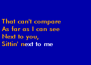 Thai can't compare
As far as I can see

Next to you,
Siifin' next to me