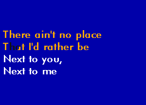 There ain't no place

T 11 I'd rather be

Next to you,
Next to me