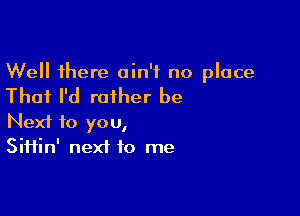 Well there ain't no place

That I'd rather be

Next to you,
Siifin' next to me