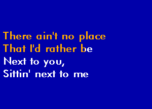 There ain't no place

That I'd rather be

Next to you,
Siifin' next to me