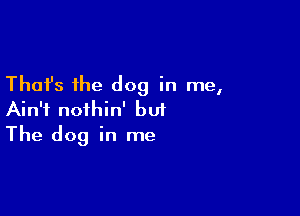 Thafs the dog in me,

Ain't nothin' but
The dog in me