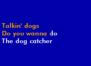 Talkin' dogs

Do you wanna do
The dog catcher
