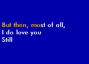 But then, most of all,

I do love you

Still