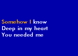 Some how I know

Deep in my heart
You needed me