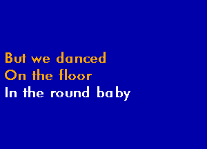 But we danced

On the floor
In the round be by