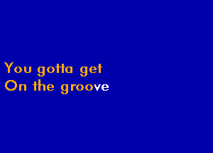 You goHa get

On the groove
