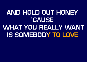 AND HOLD OUT HONEY
'CAUSE
WHAT YOU REALLY WANT
IS SOMEBODY TO LOVE