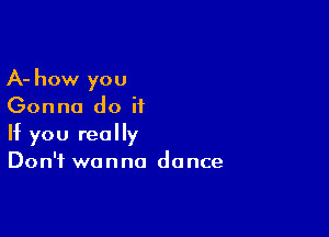 A- how you
Gonna do it

If you really
Don't wanna dance