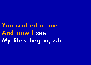 You scoffed at me

And now I see
My life's begun, oh