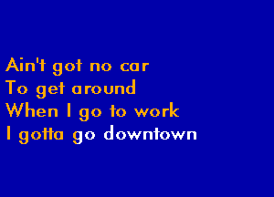 Ain't got no car
To get around

When I go to work
I gotta go downtown