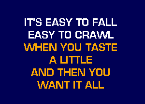 IT'S EASY TO FALL
EASY TO CRAWL
WHEN YOU TASTE
A LITTLE
AND THEN YOU

WANT IT ALL I