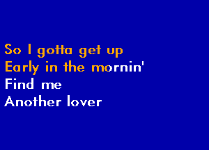 So I 90110 get up
Early in the mornin'

Find me
Another lover