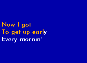 Now I got

To get up early
Every mornin'