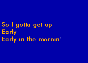 So I gotta get up

Early

Early in ihe mornin'