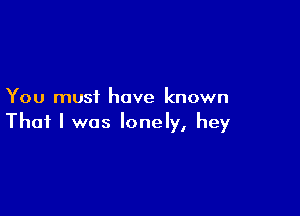 You must have known

That I was lonely, hey