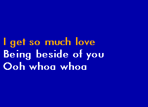 I get so much love

Being beside of you
Ooh whoa whoa