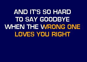 AND ITS SO HARD
TO SAY GOODBYE
WHEN THE WRONG ONE
LOVES YOU RIGHT