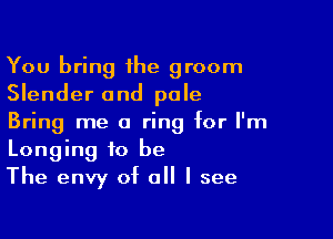 You bring the groom
Slender and pale

Bring me a ring for I'm
Longing to be
The envy of all I see