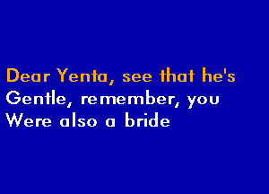 Dear Yenia, see that he's

Gentle, remember, you
Were also a bride