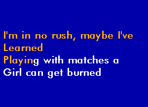 I'm in no rush, maybe I've
Learned

Playing with matches a
Girl can get burned