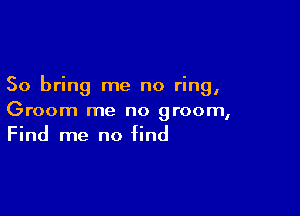 So bring me no ring,

Groom me no groom,
Find me no find