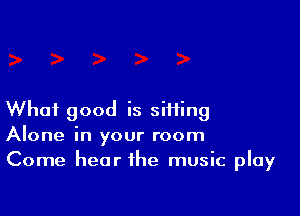 What good is siifing
Alone in your room
Come hear the music play