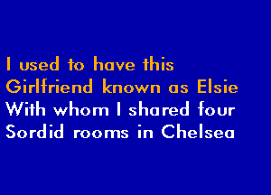 I used to have his
Girlfriend known as Elsie
Wiih whom I shared four

Sordid rooms in Chelsea
