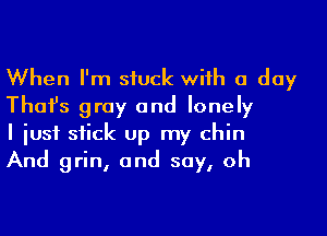 When I'm siuck with a day
Thai's gray and lonely

I iusf stick Up my chin
And grin, and say, oh