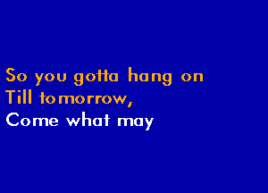 So you 90110 hang on

Till tomorrow,
Come what may