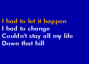 I had to let it happen
I had to change

Could n'f stay all my life
Down that hill