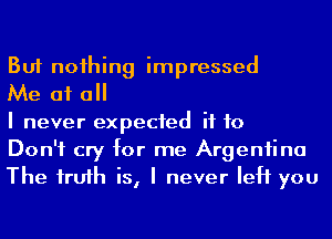 But noihing impressed

Me at a

I never expected if to

Don't cry for me Argeniina
The frufh is, I never left you