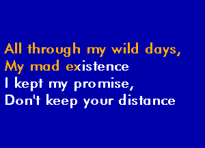 All through my wild days,
My mad existence

I kept my promise,
Don't keep your distance