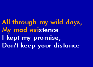 All through my wild days,
My mad existence

I kept my promise,
Don't keep your distance