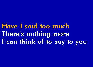 Have I said too much

There's nothing more
I can think of to say to you