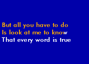 But all you have to do

Is look at me to know
That every word is true