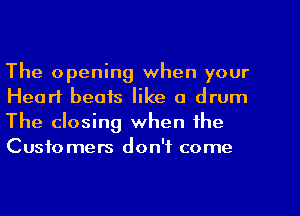 The opening when your
Heart beats like a drum
The closing when the
Customers don't come