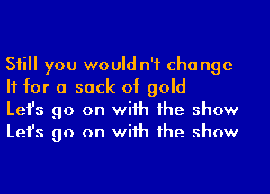 Sii you would n'f cha nge
H for a sack of gold

Lefs go on wiih 1he show
Lefs go on wiih 1he show