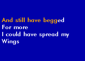 And still have begged

For more

I could have spread my

Wings