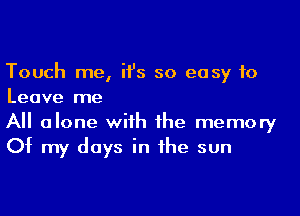 Touch me, ii's so easy to
Leave me

All alone with the memory
Of my days in the sun